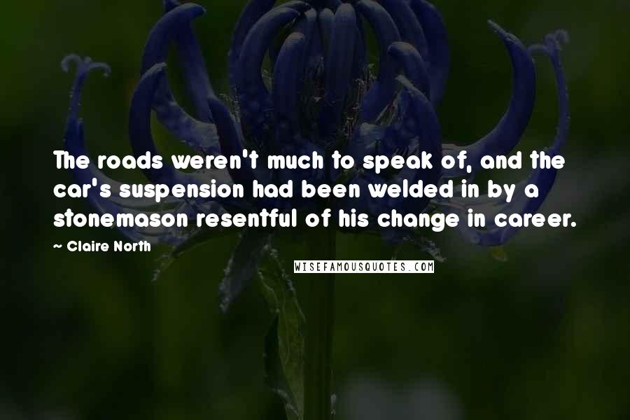 Claire North Quotes: The roads weren't much to speak of, and the car's suspension had been welded in by a stonemason resentful of his change in career.
