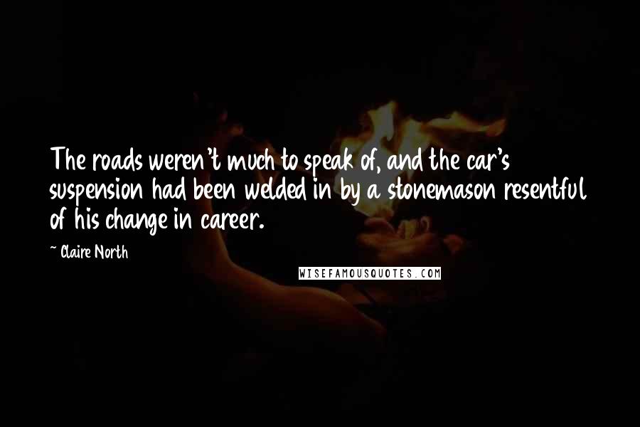 Claire North Quotes: The roads weren't much to speak of, and the car's suspension had been welded in by a stonemason resentful of his change in career.