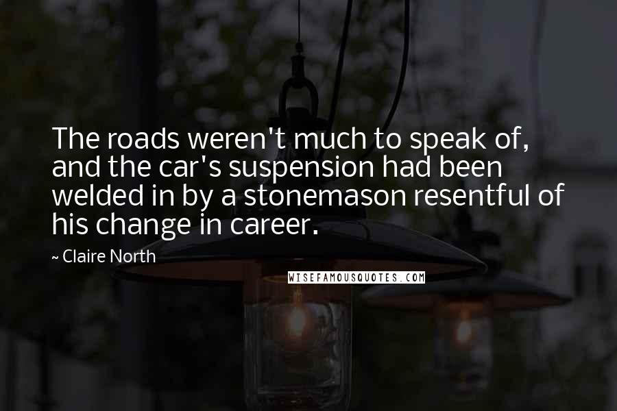 Claire North Quotes: The roads weren't much to speak of, and the car's suspension had been welded in by a stonemason resentful of his change in career.