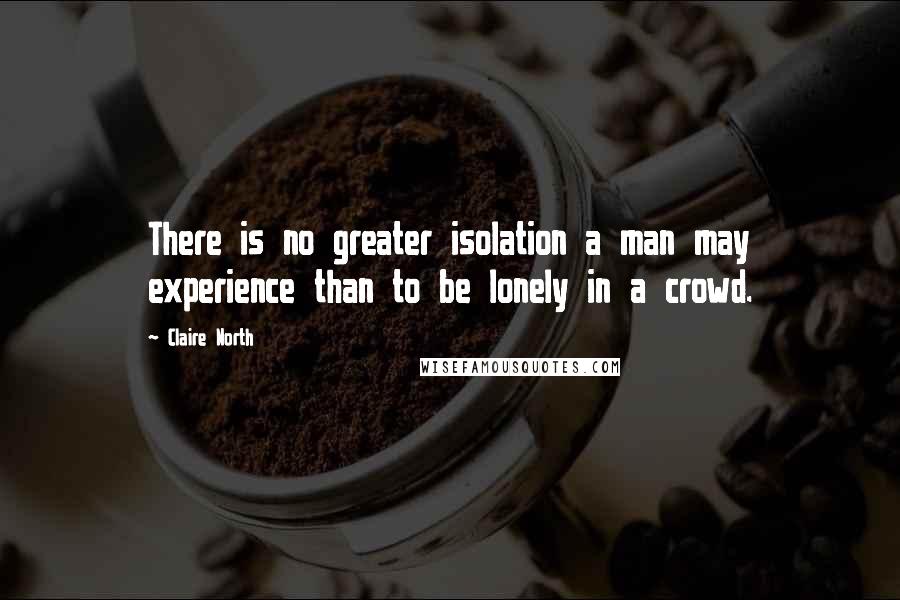 Claire North Quotes: There is no greater isolation a man may experience than to be lonely in a crowd.