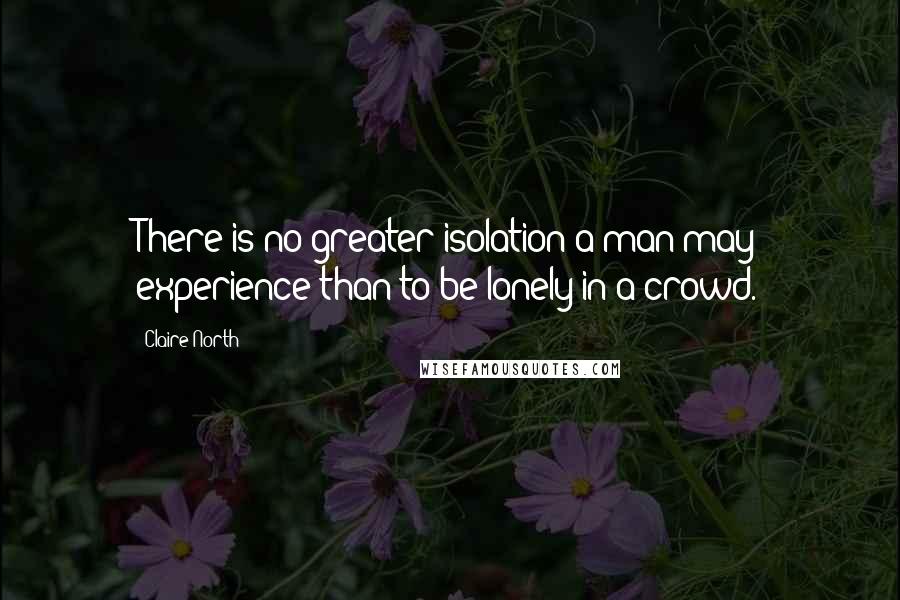 Claire North Quotes: There is no greater isolation a man may experience than to be lonely in a crowd.