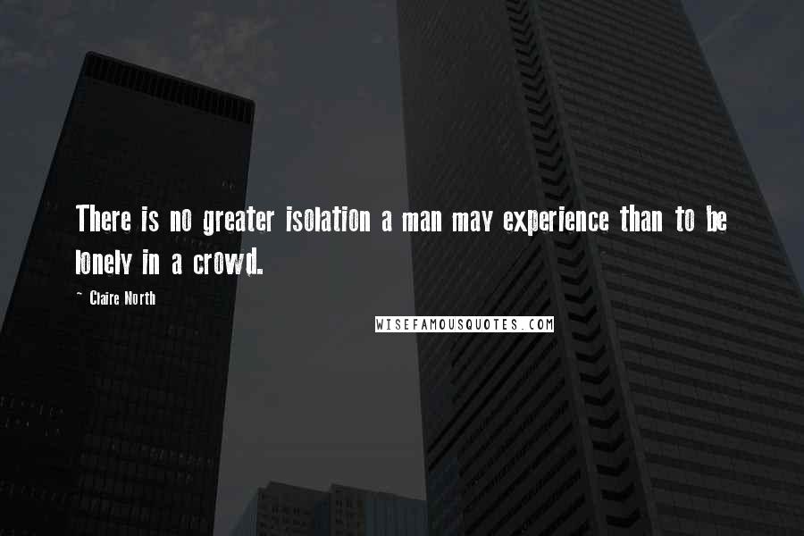 Claire North Quotes: There is no greater isolation a man may experience than to be lonely in a crowd.