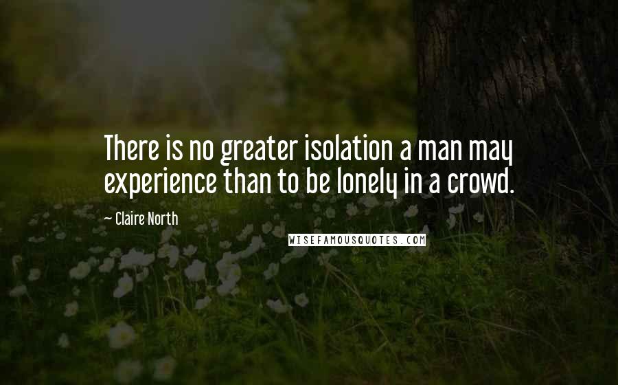 Claire North Quotes: There is no greater isolation a man may experience than to be lonely in a crowd.
