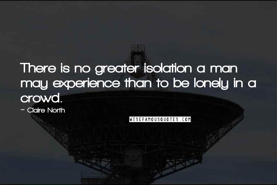 Claire North Quotes: There is no greater isolation a man may experience than to be lonely in a crowd.