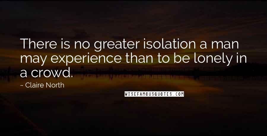 Claire North Quotes: There is no greater isolation a man may experience than to be lonely in a crowd.