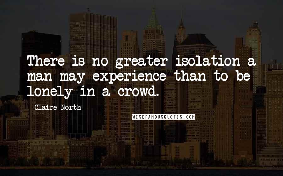 Claire North Quotes: There is no greater isolation a man may experience than to be lonely in a crowd.