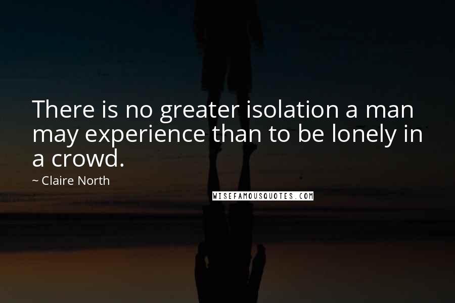 Claire North Quotes: There is no greater isolation a man may experience than to be lonely in a crowd.