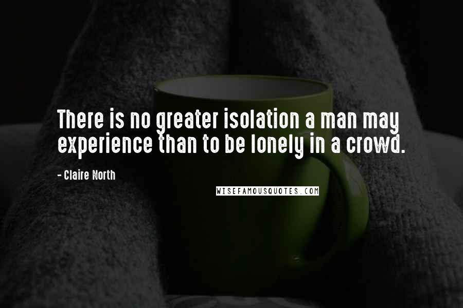 Claire North Quotes: There is no greater isolation a man may experience than to be lonely in a crowd.