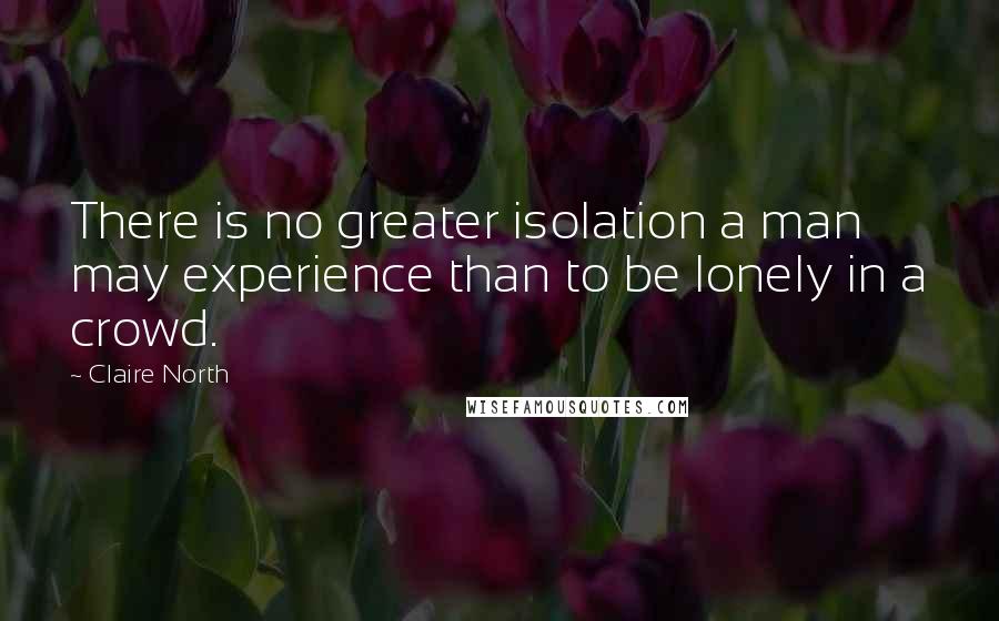 Claire North Quotes: There is no greater isolation a man may experience than to be lonely in a crowd.