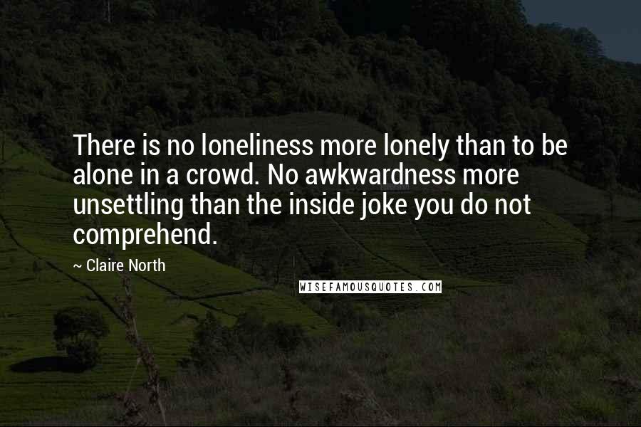 Claire North Quotes: There is no loneliness more lonely than to be alone in a crowd. No awkwardness more unsettling than the inside joke you do not comprehend.