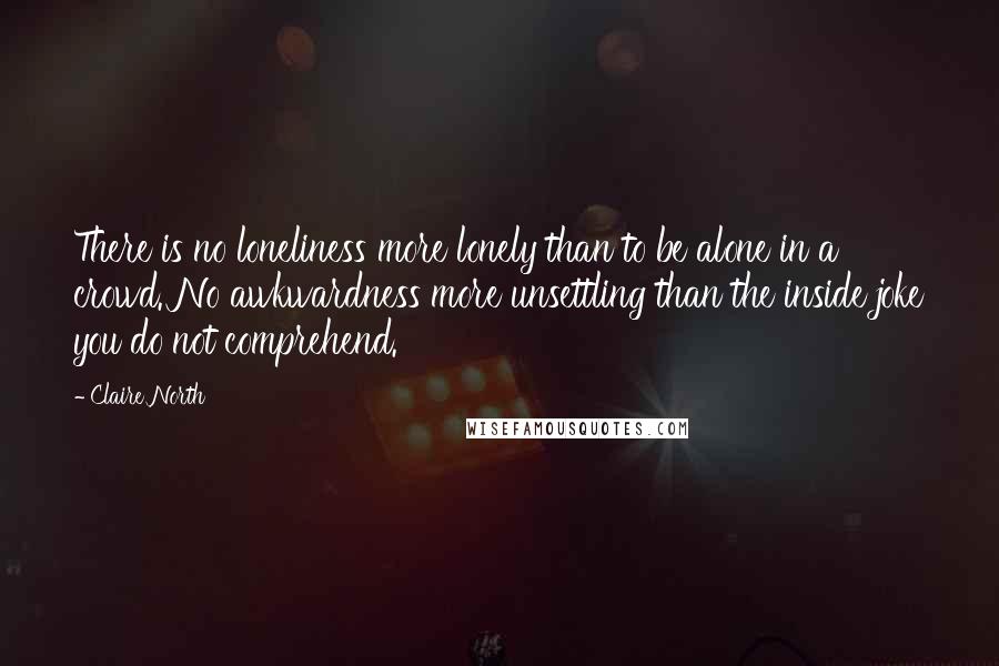 Claire North Quotes: There is no loneliness more lonely than to be alone in a crowd. No awkwardness more unsettling than the inside joke you do not comprehend.