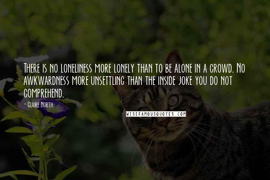 Claire North Quotes: There is no loneliness more lonely than to be alone in a crowd. No awkwardness more unsettling than the inside joke you do not comprehend.