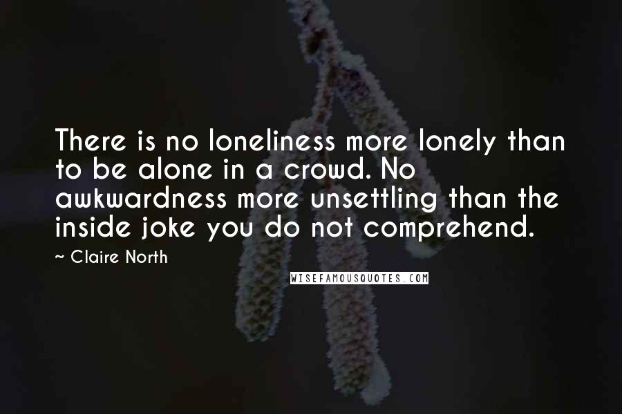 Claire North Quotes: There is no loneliness more lonely than to be alone in a crowd. No awkwardness more unsettling than the inside joke you do not comprehend.