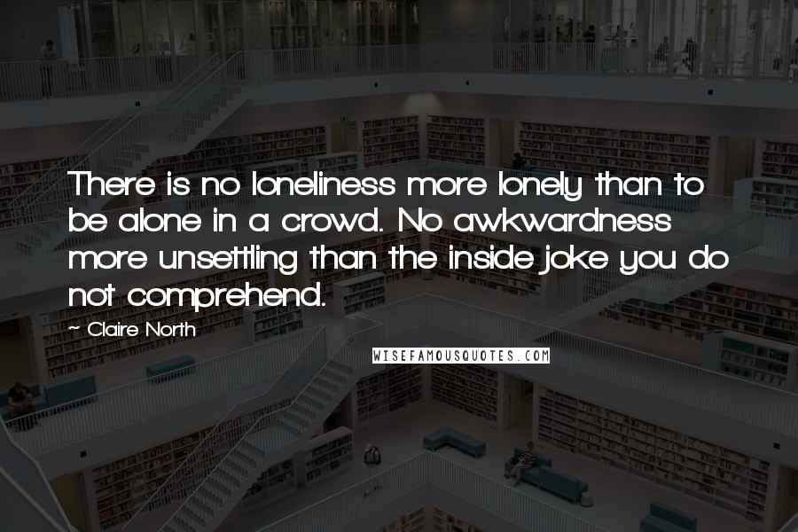 Claire North Quotes: There is no loneliness more lonely than to be alone in a crowd. No awkwardness more unsettling than the inside joke you do not comprehend.
