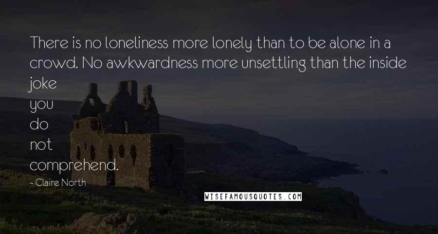 Claire North Quotes: There is no loneliness more lonely than to be alone in a crowd. No awkwardness more unsettling than the inside joke you do not comprehend.