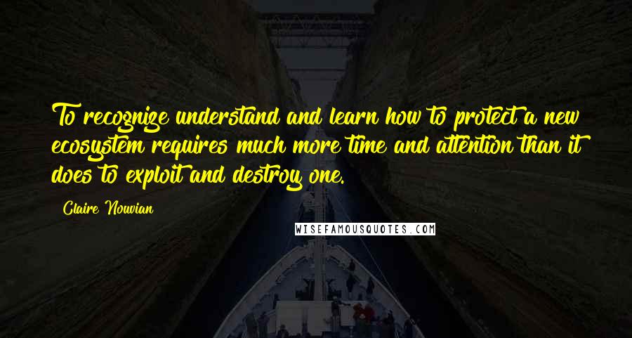 Claire Nouvian Quotes: To recognize understand and learn how to protect a new ecosystem requires much more time and attention than it does to exploit and destroy one.