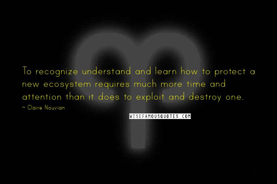 Claire Nouvian Quotes: To recognize understand and learn how to protect a new ecosystem requires much more time and attention than it does to exploit and destroy one.