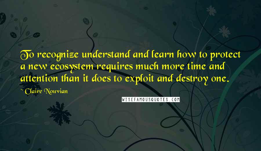 Claire Nouvian Quotes: To recognize understand and learn how to protect a new ecosystem requires much more time and attention than it does to exploit and destroy one.