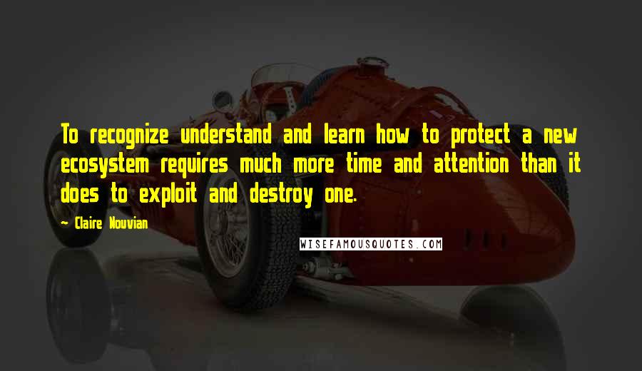 Claire Nouvian Quotes: To recognize understand and learn how to protect a new ecosystem requires much more time and attention than it does to exploit and destroy one.