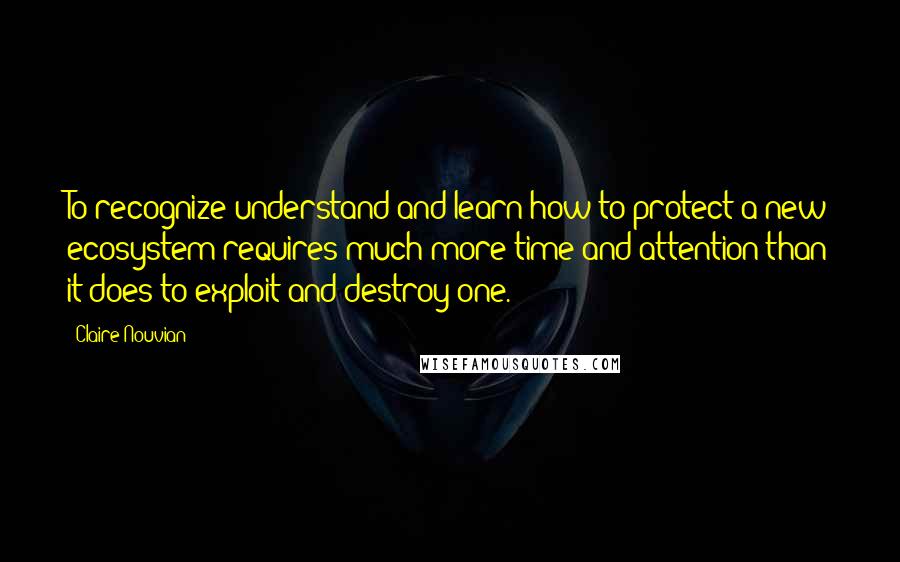 Claire Nouvian Quotes: To recognize understand and learn how to protect a new ecosystem requires much more time and attention than it does to exploit and destroy one.