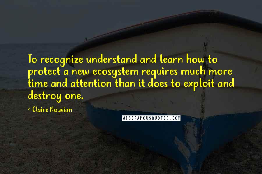 Claire Nouvian Quotes: To recognize understand and learn how to protect a new ecosystem requires much more time and attention than it does to exploit and destroy one.