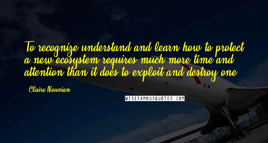 Claire Nouvian Quotes: To recognize understand and learn how to protect a new ecosystem requires much more time and attention than it does to exploit and destroy one.