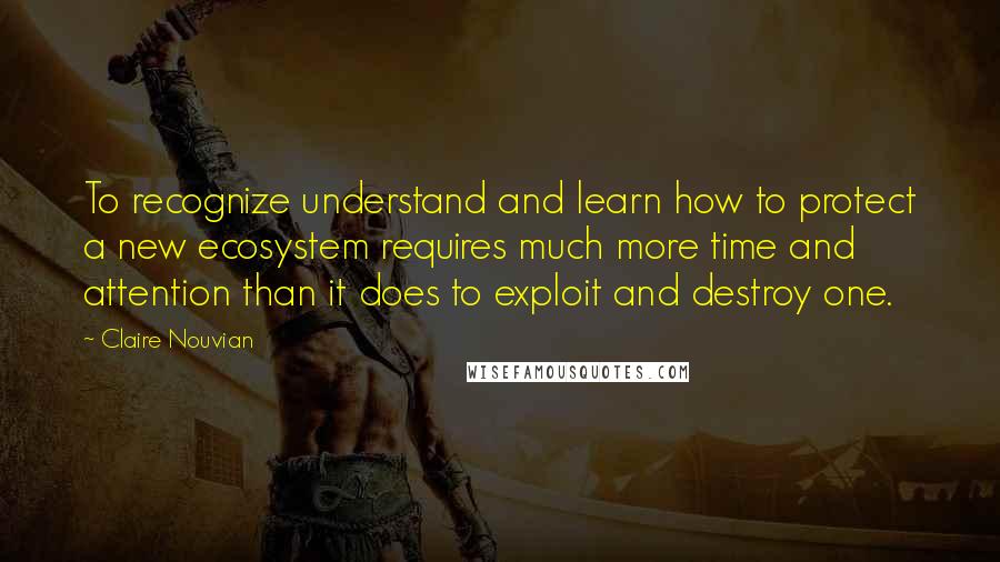 Claire Nouvian Quotes: To recognize understand and learn how to protect a new ecosystem requires much more time and attention than it does to exploit and destroy one.