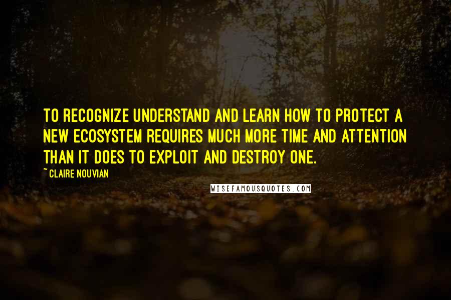 Claire Nouvian Quotes: To recognize understand and learn how to protect a new ecosystem requires much more time and attention than it does to exploit and destroy one.