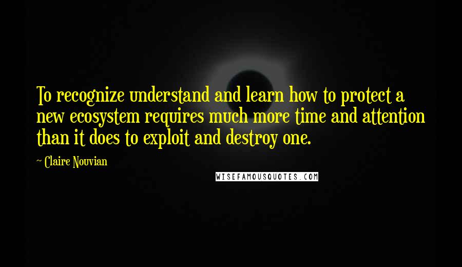 Claire Nouvian Quotes: To recognize understand and learn how to protect a new ecosystem requires much more time and attention than it does to exploit and destroy one.