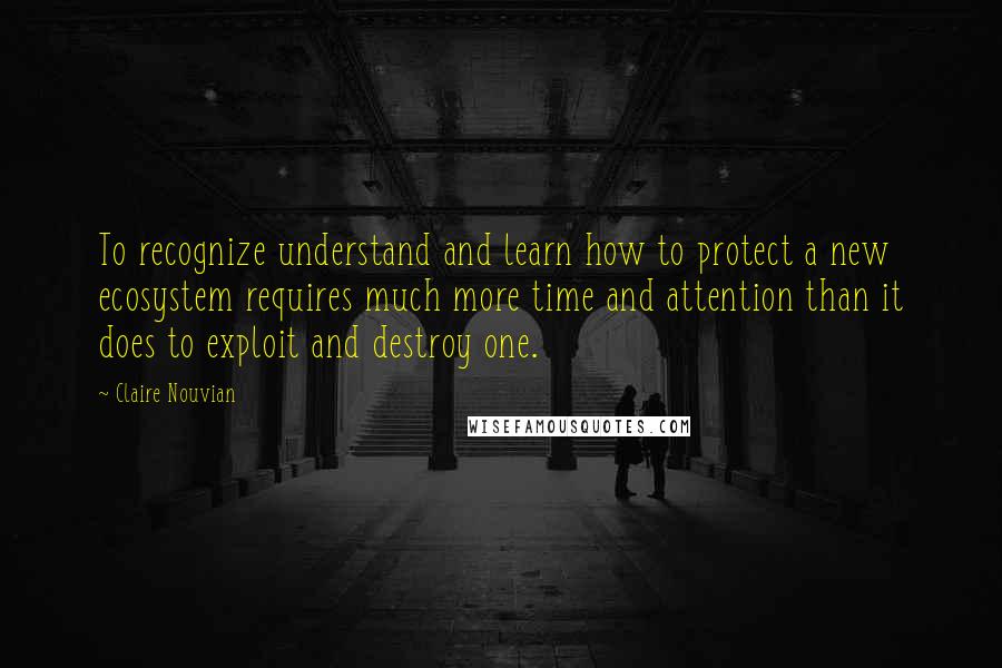 Claire Nouvian Quotes: To recognize understand and learn how to protect a new ecosystem requires much more time and attention than it does to exploit and destroy one.