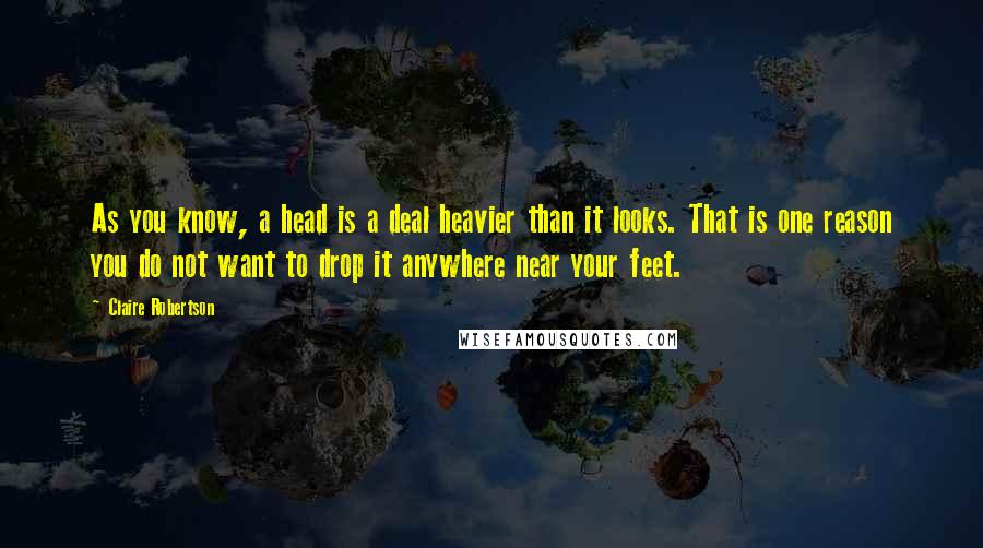 Claire Robertson Quotes: As you know, a head is a deal heavier than it looks. That is one reason you do not want to drop it anywhere near your feet.