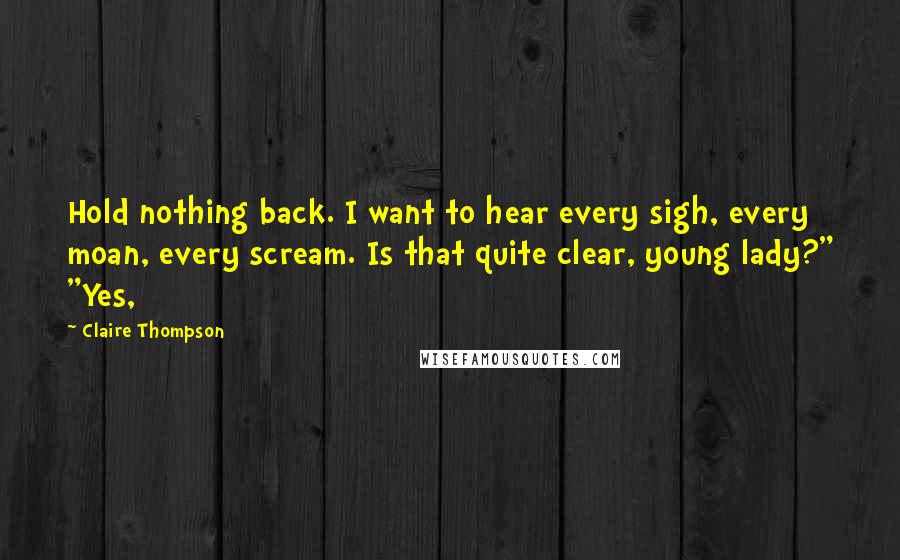 Claire Thompson Quotes: Hold nothing back. I want to hear every sigh, every moan, every scream. Is that quite clear, young lady?" "Yes,