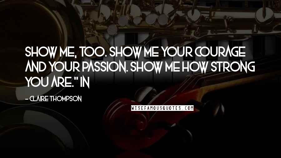 Claire Thompson Quotes: Show me, too. Show me your courage and your passion. Show me how strong you are." In
