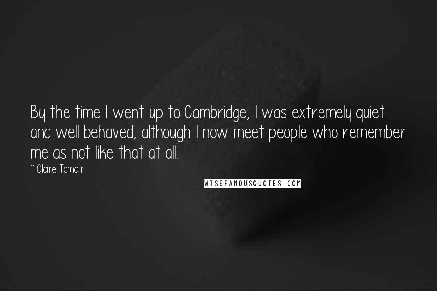 Claire Tomalin Quotes: By the time I went up to Cambridge, I was extremely quiet and well behaved, although I now meet people who remember me as not like that at all.