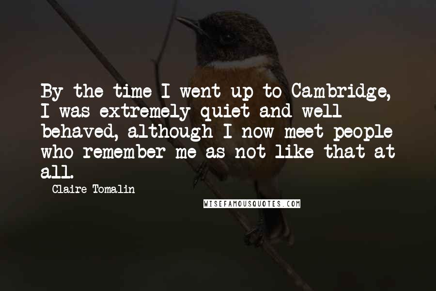 Claire Tomalin Quotes: By the time I went up to Cambridge, I was extremely quiet and well behaved, although I now meet people who remember me as not like that at all.