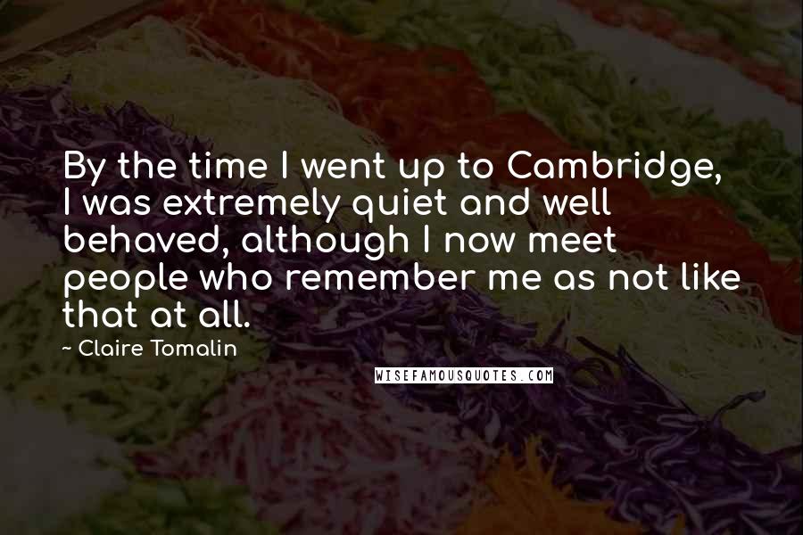 Claire Tomalin Quotes: By the time I went up to Cambridge, I was extremely quiet and well behaved, although I now meet people who remember me as not like that at all.