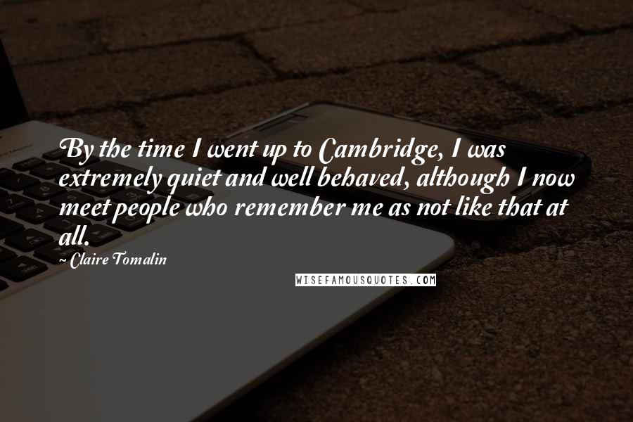 Claire Tomalin Quotes: By the time I went up to Cambridge, I was extremely quiet and well behaved, although I now meet people who remember me as not like that at all.