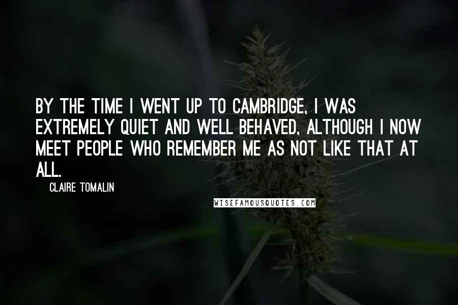 Claire Tomalin Quotes: By the time I went up to Cambridge, I was extremely quiet and well behaved, although I now meet people who remember me as not like that at all.