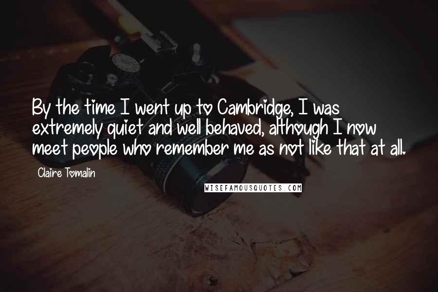 Claire Tomalin Quotes: By the time I went up to Cambridge, I was extremely quiet and well behaved, although I now meet people who remember me as not like that at all.