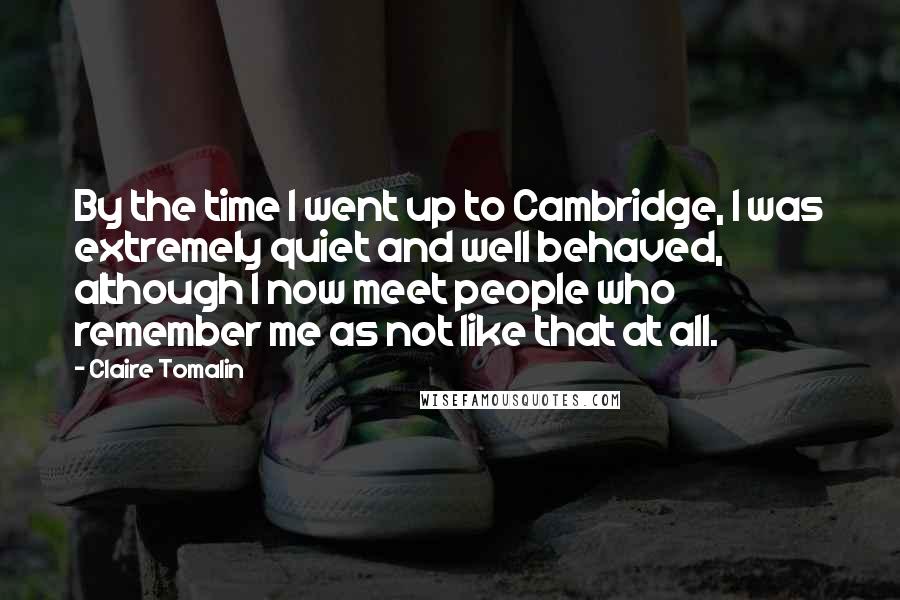 Claire Tomalin Quotes: By the time I went up to Cambridge, I was extremely quiet and well behaved, although I now meet people who remember me as not like that at all.