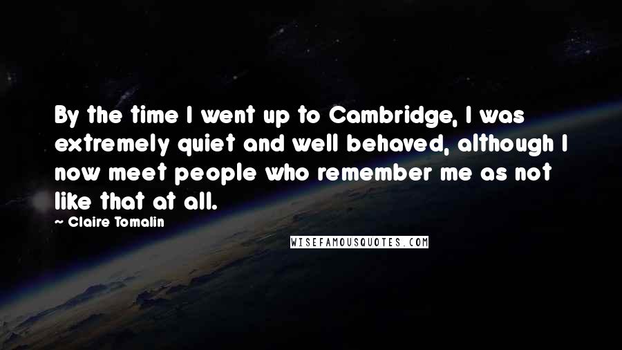 Claire Tomalin Quotes: By the time I went up to Cambridge, I was extremely quiet and well behaved, although I now meet people who remember me as not like that at all.
