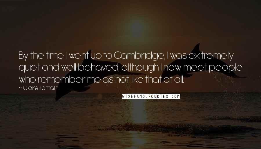 Claire Tomalin Quotes: By the time I went up to Cambridge, I was extremely quiet and well behaved, although I now meet people who remember me as not like that at all.
