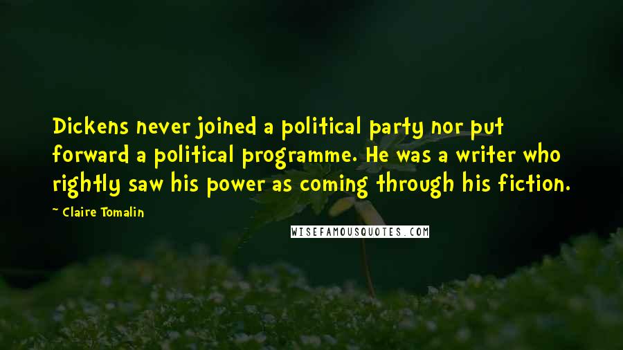 Claire Tomalin Quotes: Dickens never joined a political party nor put forward a political programme. He was a writer who rightly saw his power as coming through his fiction.