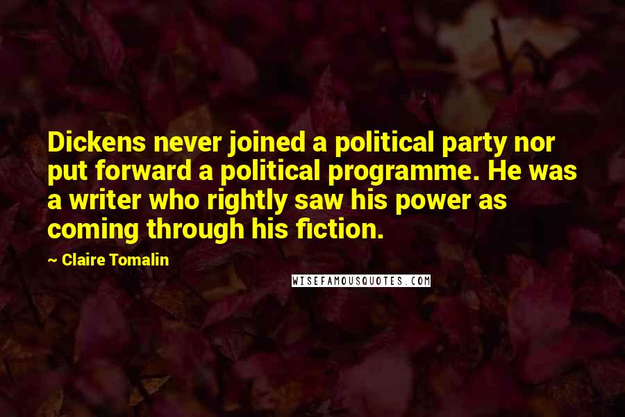 Claire Tomalin Quotes: Dickens never joined a political party nor put forward a political programme. He was a writer who rightly saw his power as coming through his fiction.