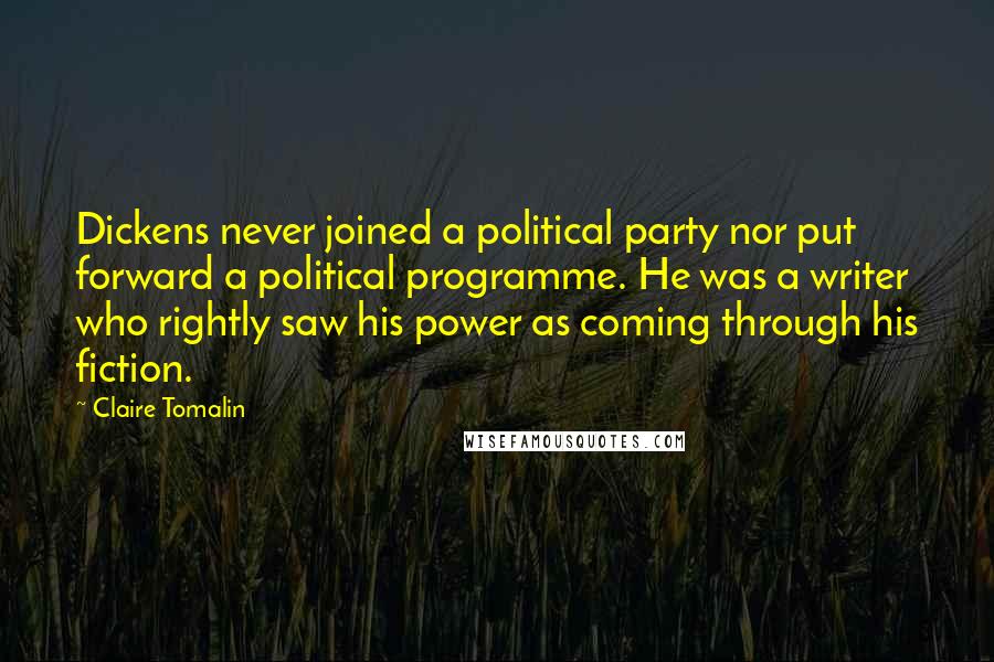 Claire Tomalin Quotes: Dickens never joined a political party nor put forward a political programme. He was a writer who rightly saw his power as coming through his fiction.