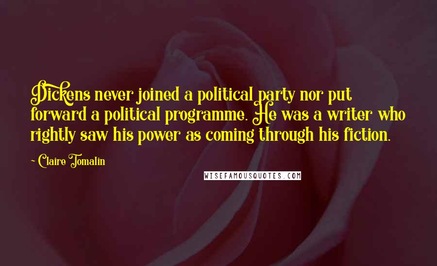 Claire Tomalin Quotes: Dickens never joined a political party nor put forward a political programme. He was a writer who rightly saw his power as coming through his fiction.