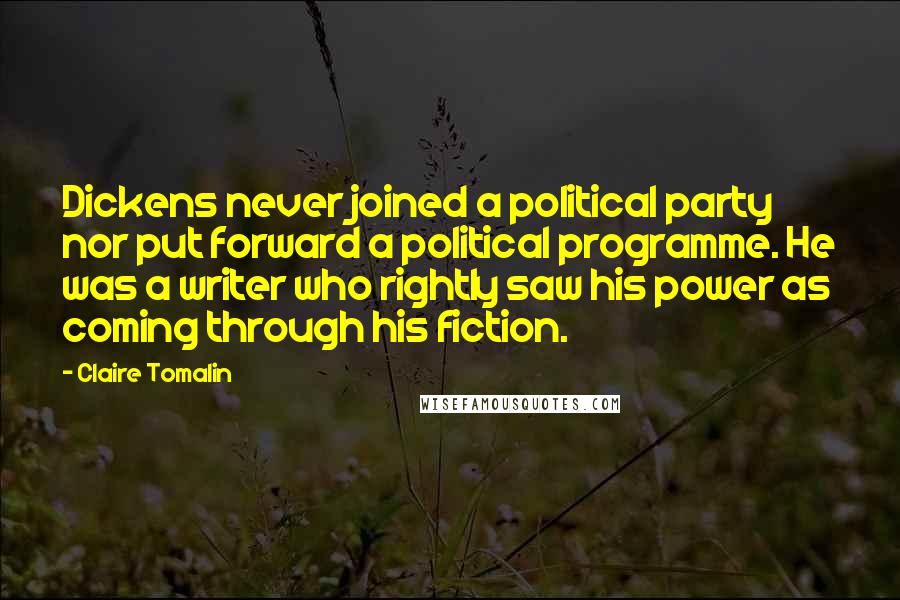 Claire Tomalin Quotes: Dickens never joined a political party nor put forward a political programme. He was a writer who rightly saw his power as coming through his fiction.