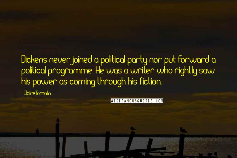 Claire Tomalin Quotes: Dickens never joined a political party nor put forward a political programme. He was a writer who rightly saw his power as coming through his fiction.