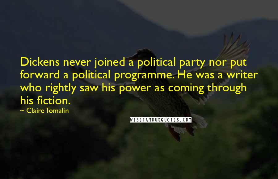 Claire Tomalin Quotes: Dickens never joined a political party nor put forward a political programme. He was a writer who rightly saw his power as coming through his fiction.