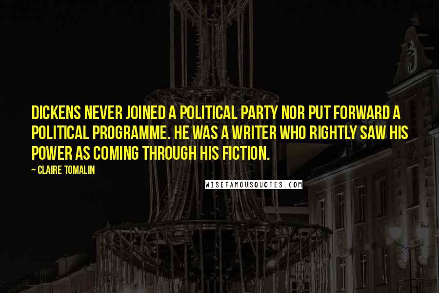 Claire Tomalin Quotes: Dickens never joined a political party nor put forward a political programme. He was a writer who rightly saw his power as coming through his fiction.